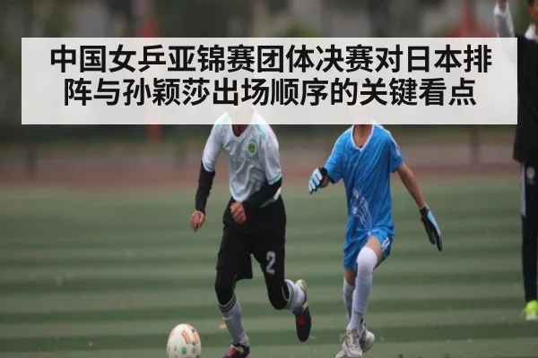 中国女乒亚锦赛团体决赛对日本排阵与孙颖莎出场顺序的关键看点 | kaiyun