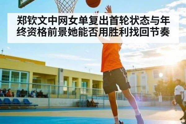 郑钦文中网女单复出首轮状态与年终资格前景她能否用胜利找回节奏 | kaiyun
